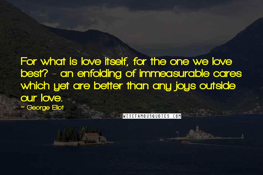 George Eliot Quotes: For what is love itself, for the one we love best? - an enfolding of immeasurable cares which yet are better than any joys outside our love.