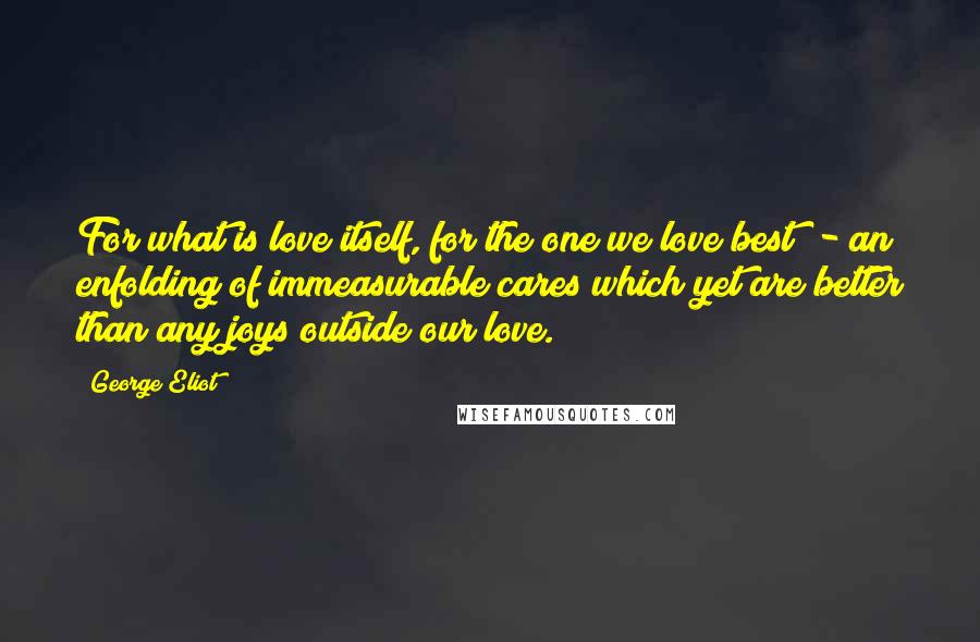 George Eliot Quotes: For what is love itself, for the one we love best? - an enfolding of immeasurable cares which yet are better than any joys outside our love.