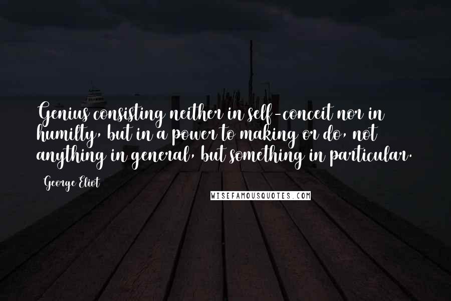 George Eliot Quotes: Genius consisting neither in self-conceit nor in humilty, but in a power to making or do, not anything in general, but something in particular.