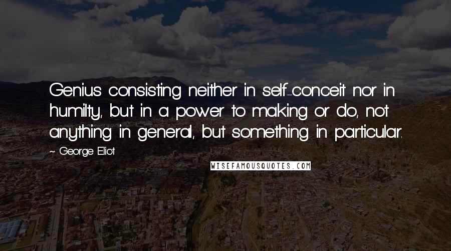 George Eliot Quotes: Genius consisting neither in self-conceit nor in humilty, but in a power to making or do, not anything in general, but something in particular.
