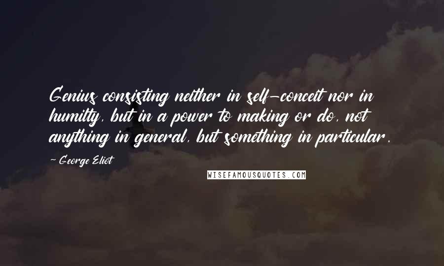 George Eliot Quotes: Genius consisting neither in self-conceit nor in humilty, but in a power to making or do, not anything in general, but something in particular.