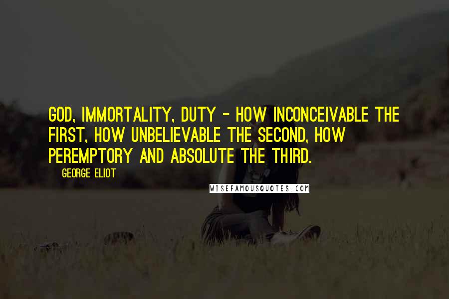 George Eliot Quotes: God, immortality, duty - how inconceivable the first, how unbelievable the second, how peremptory and absolute the third.