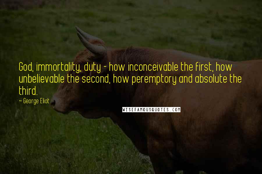 George Eliot Quotes: God, immortality, duty - how inconceivable the first, how unbelievable the second, how peremptory and absolute the third.