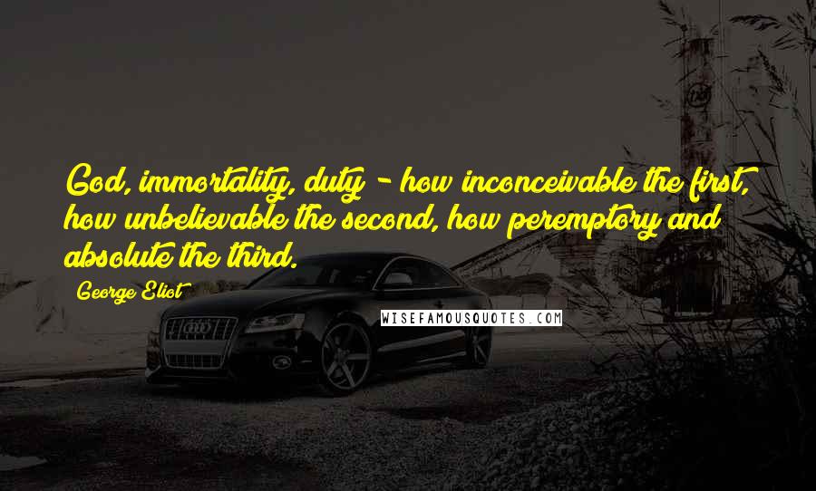 George Eliot Quotes: God, immortality, duty - how inconceivable the first, how unbelievable the second, how peremptory and absolute the third.