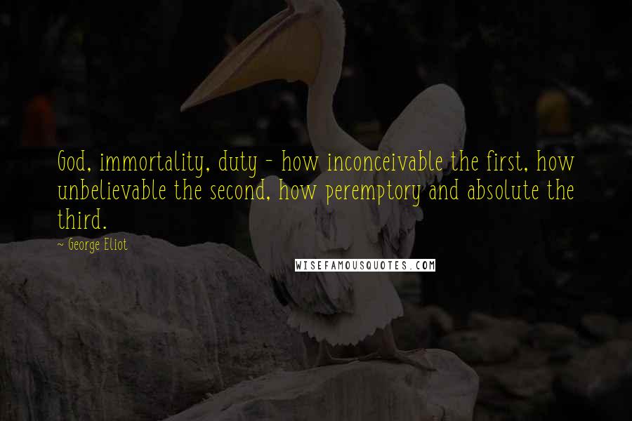 George Eliot Quotes: God, immortality, duty - how inconceivable the first, how unbelievable the second, how peremptory and absolute the third.