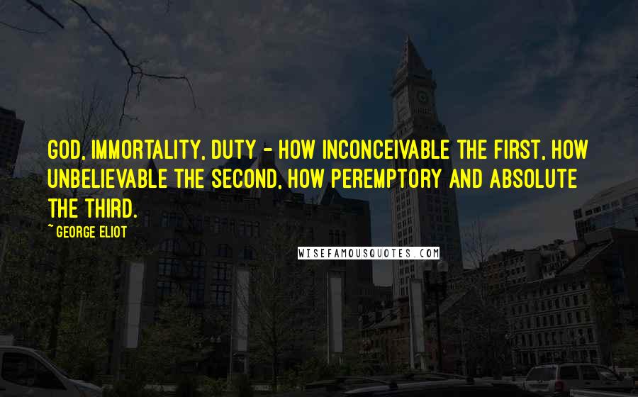 George Eliot Quotes: God, immortality, duty - how inconceivable the first, how unbelievable the second, how peremptory and absolute the third.