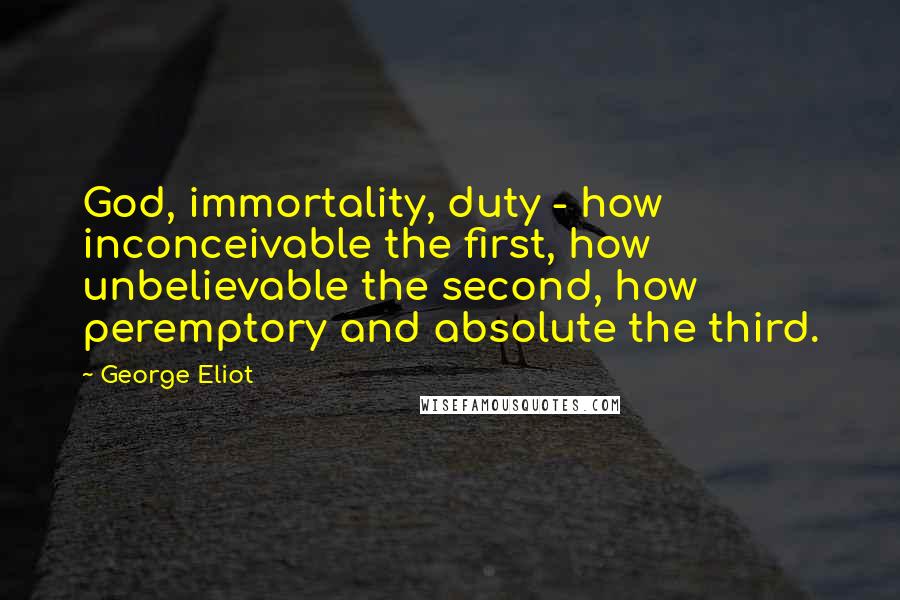 George Eliot Quotes: God, immortality, duty - how inconceivable the first, how unbelievable the second, how peremptory and absolute the third.