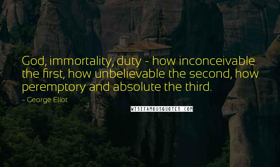 George Eliot Quotes: God, immortality, duty - how inconceivable the first, how unbelievable the second, how peremptory and absolute the third.