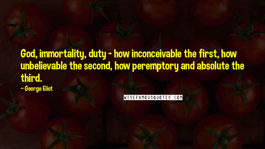 George Eliot Quotes: God, immortality, duty - how inconceivable the first, how unbelievable the second, how peremptory and absolute the third.