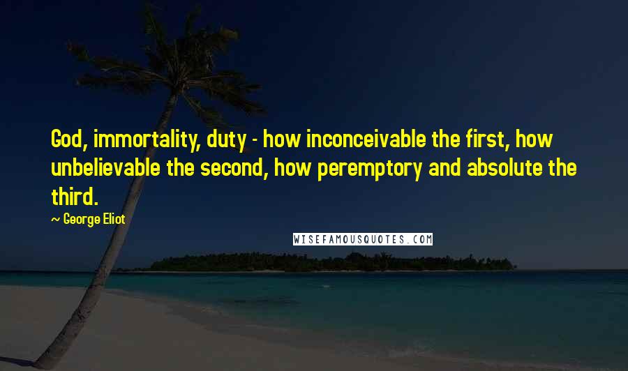 George Eliot Quotes: God, immortality, duty - how inconceivable the first, how unbelievable the second, how peremptory and absolute the third.