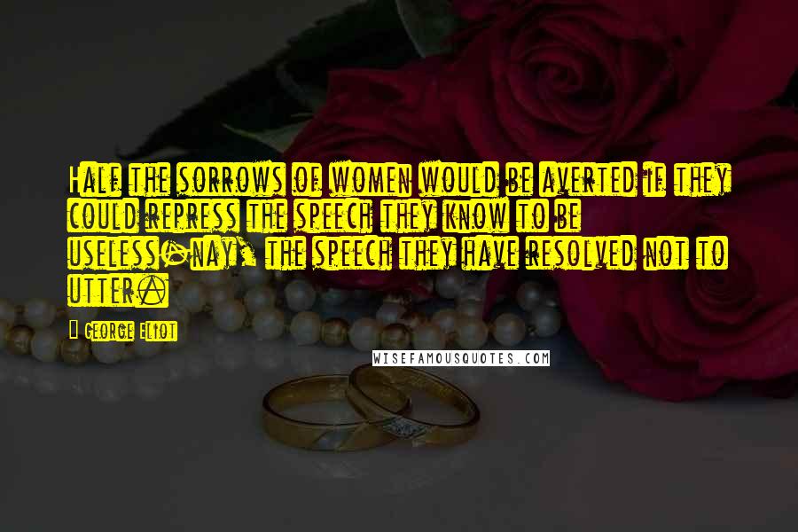 George Eliot Quotes: Half the sorrows of women would be averted if they could repress the speech they know to be useless-nay, the speech they have resolved not to utter.