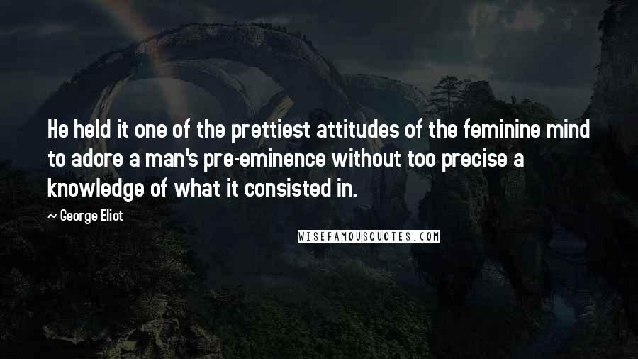 George Eliot Quotes: He held it one of the prettiest attitudes of the feminine mind to adore a man's pre-eminence without too precise a knowledge of what it consisted in.