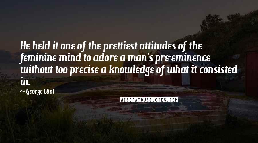 George Eliot Quotes: He held it one of the prettiest attitudes of the feminine mind to adore a man's pre-eminence without too precise a knowledge of what it consisted in.