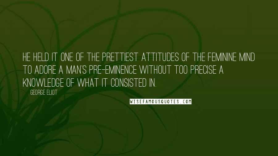 George Eliot Quotes: He held it one of the prettiest attitudes of the feminine mind to adore a man's pre-eminence without too precise a knowledge of what it consisted in.