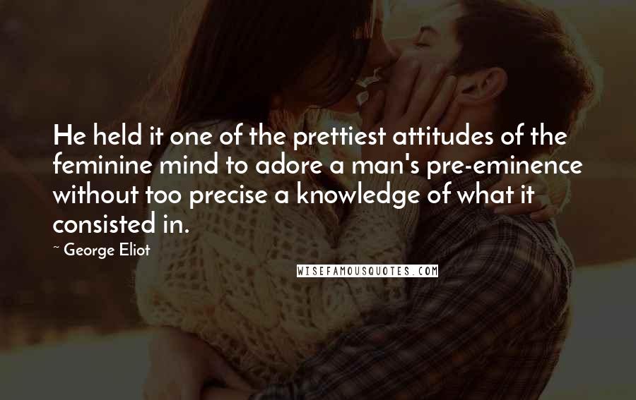 George Eliot Quotes: He held it one of the prettiest attitudes of the feminine mind to adore a man's pre-eminence without too precise a knowledge of what it consisted in.