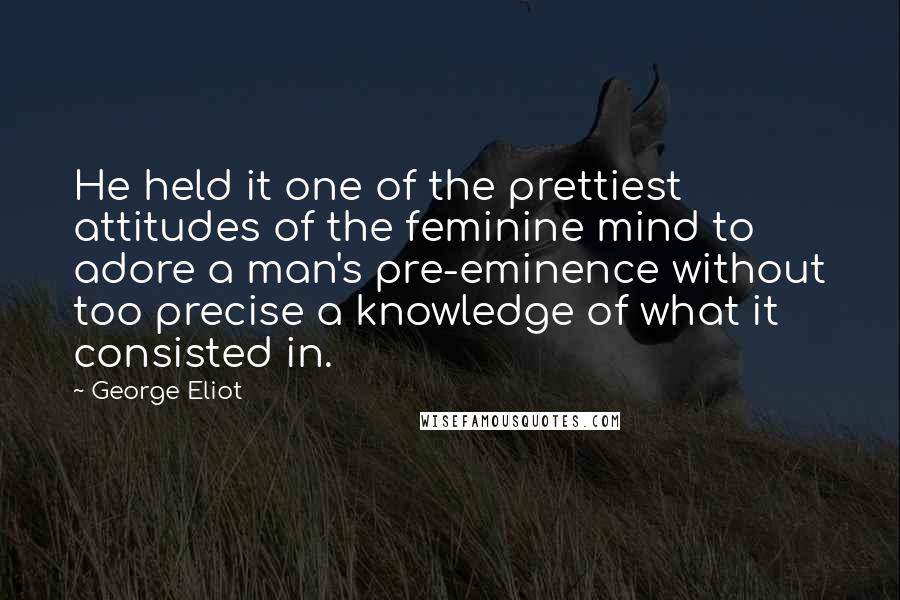 George Eliot Quotes: He held it one of the prettiest attitudes of the feminine mind to adore a man's pre-eminence without too precise a knowledge of what it consisted in.