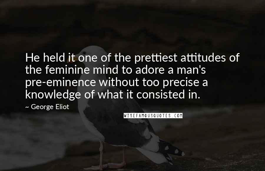 George Eliot Quotes: He held it one of the prettiest attitudes of the feminine mind to adore a man's pre-eminence without too precise a knowledge of what it consisted in.