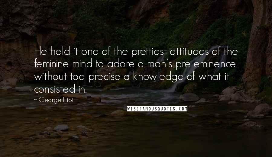 George Eliot Quotes: He held it one of the prettiest attitudes of the feminine mind to adore a man's pre-eminence without too precise a knowledge of what it consisted in.