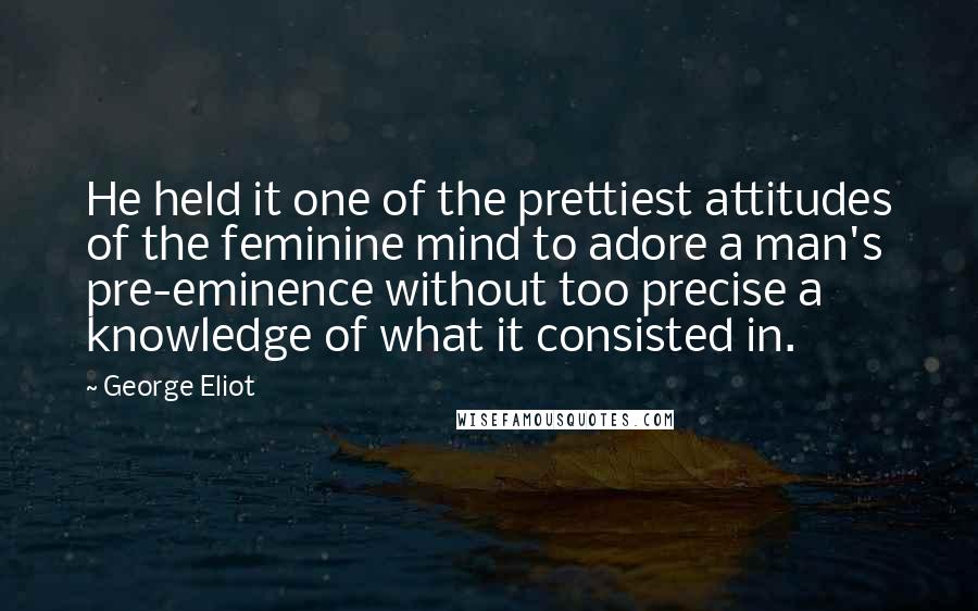 George Eliot Quotes: He held it one of the prettiest attitudes of the feminine mind to adore a man's pre-eminence without too precise a knowledge of what it consisted in.