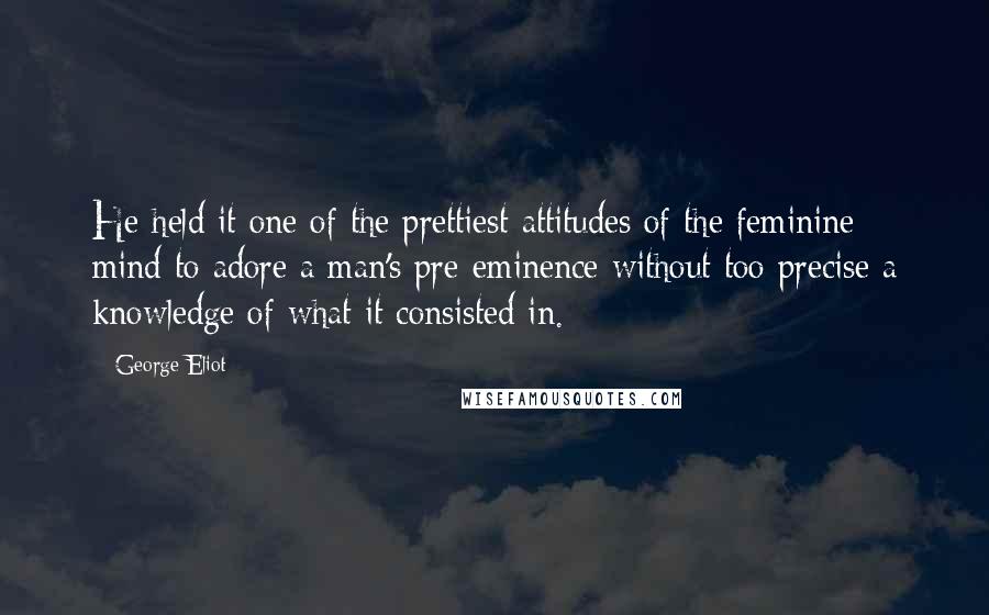 George Eliot Quotes: He held it one of the prettiest attitudes of the feminine mind to adore a man's pre-eminence without too precise a knowledge of what it consisted in.