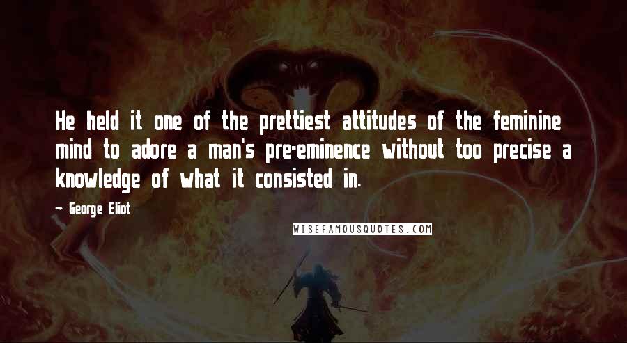 George Eliot Quotes: He held it one of the prettiest attitudes of the feminine mind to adore a man's pre-eminence without too precise a knowledge of what it consisted in.