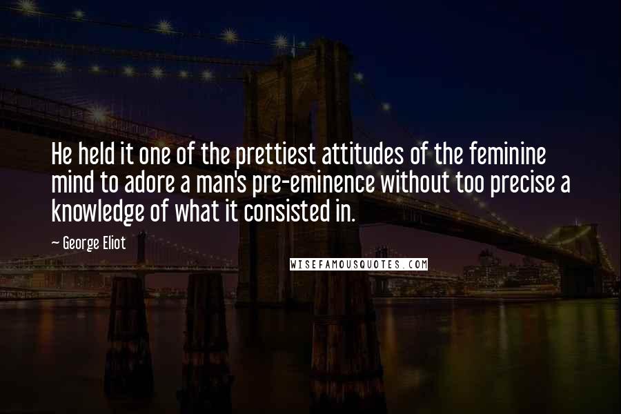 George Eliot Quotes: He held it one of the prettiest attitudes of the feminine mind to adore a man's pre-eminence without too precise a knowledge of what it consisted in.