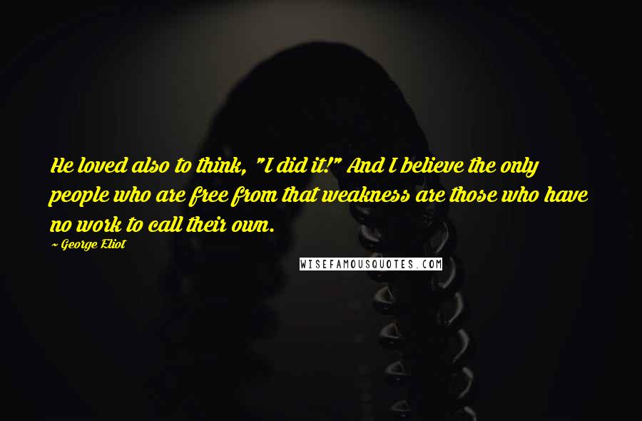 George Eliot Quotes: He loved also to think, "I did it!" And I believe the only people who are free from that weakness are those who have no work to call their own.