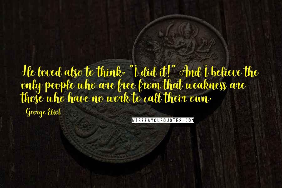 George Eliot Quotes: He loved also to think, "I did it!" And I believe the only people who are free from that weakness are those who have no work to call their own.