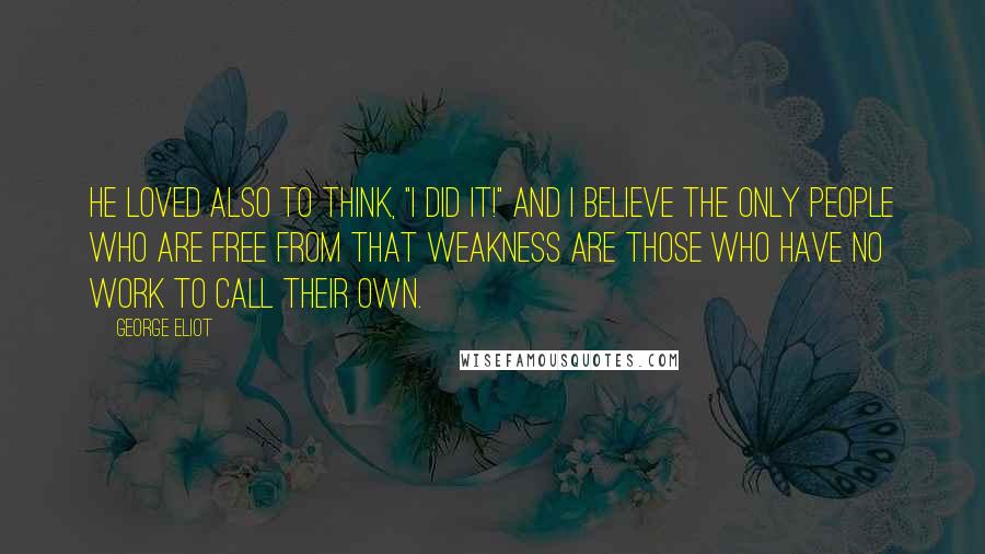 George Eliot Quotes: He loved also to think, "I did it!" And I believe the only people who are free from that weakness are those who have no work to call their own.