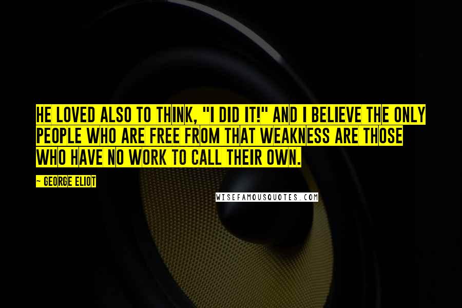 George Eliot Quotes: He loved also to think, "I did it!" And I believe the only people who are free from that weakness are those who have no work to call their own.