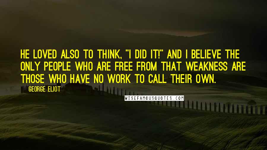 George Eliot Quotes: He loved also to think, "I did it!" And I believe the only people who are free from that weakness are those who have no work to call their own.