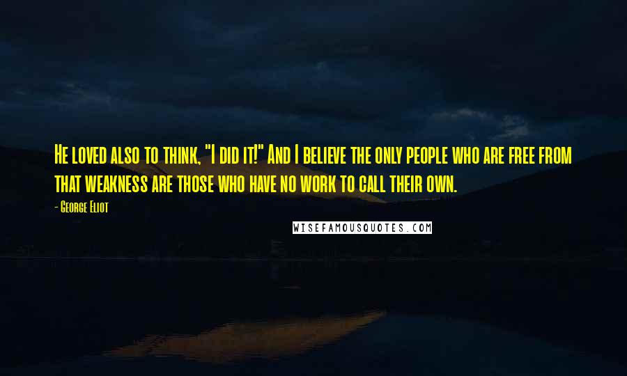 George Eliot Quotes: He loved also to think, "I did it!" And I believe the only people who are free from that weakness are those who have no work to call their own.