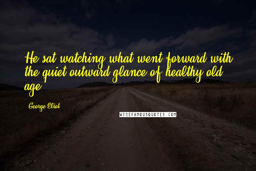 George Eliot Quotes: He sat watching what went forward with the quiet outward glance of healthy old age.