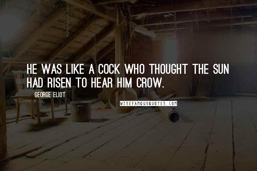 George Eliot Quotes: He was like a cock who thought the sun had risen to hear him crow.