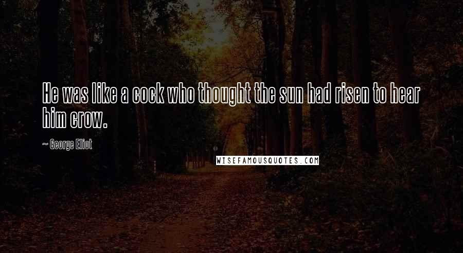 George Eliot Quotes: He was like a cock who thought the sun had risen to hear him crow.