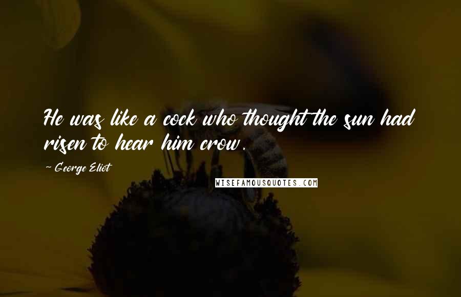 George Eliot Quotes: He was like a cock who thought the sun had risen to hear him crow.