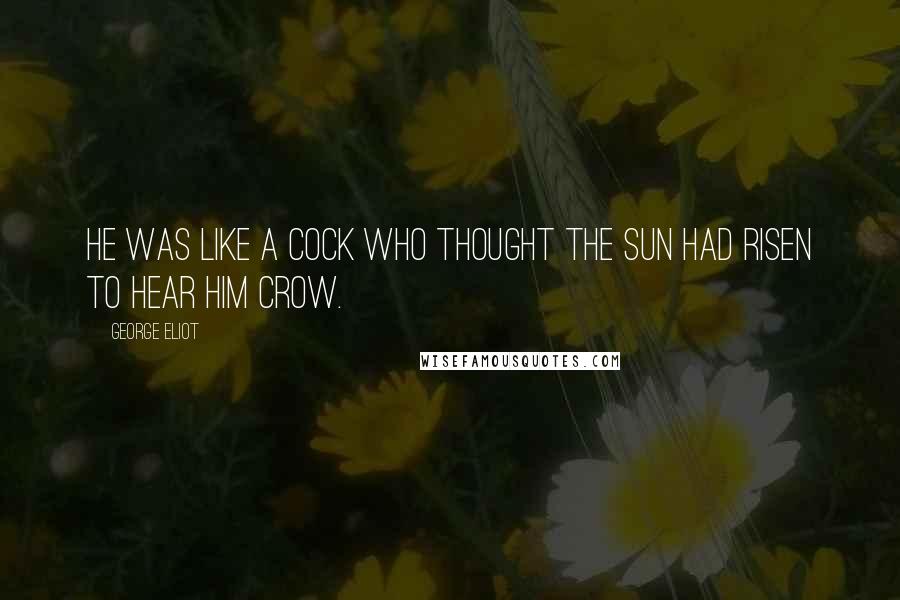 George Eliot Quotes: He was like a cock who thought the sun had risen to hear him crow.