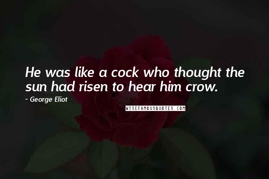 George Eliot Quotes: He was like a cock who thought the sun had risen to hear him crow.