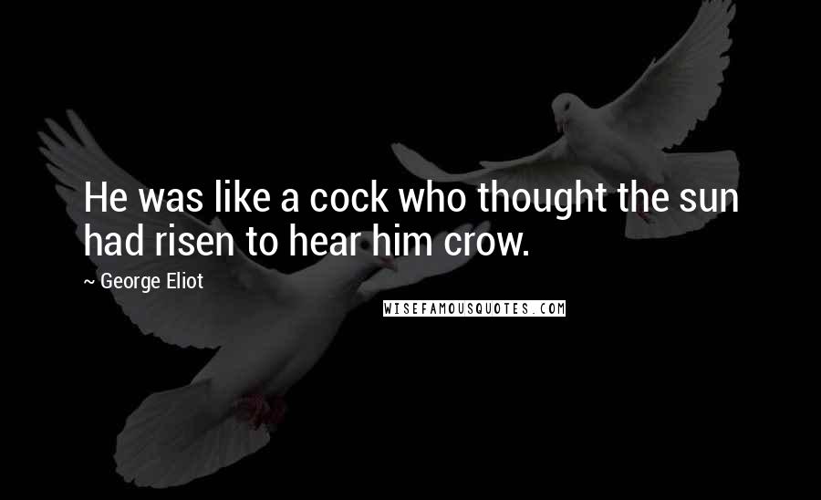 George Eliot Quotes: He was like a cock who thought the sun had risen to hear him crow.