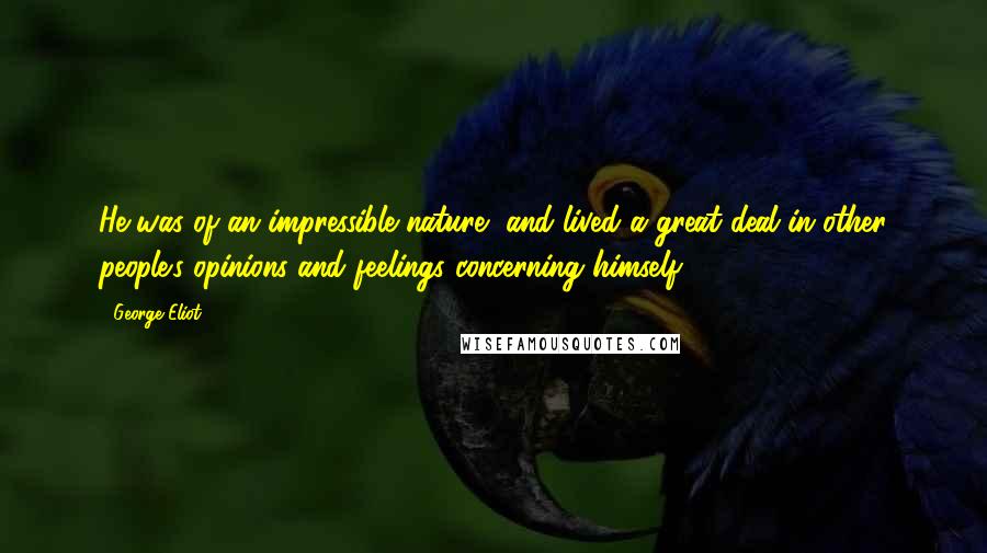 George Eliot Quotes: He was of an impressible nature, and lived a great deal in other people's opinions and feelings concerning himself ...