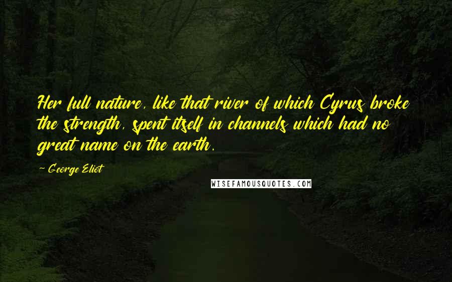 George Eliot Quotes: Her full nature, like that river of which Cyrus broke the strength, spent itself in channels which had no great name on the earth.