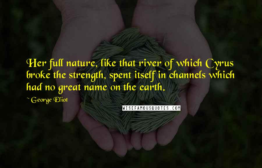 George Eliot Quotes: Her full nature, like that river of which Cyrus broke the strength, spent itself in channels which had no great name on the earth.