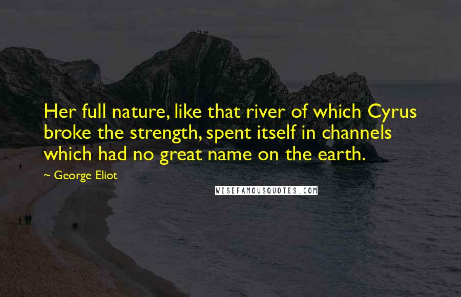 George Eliot Quotes: Her full nature, like that river of which Cyrus broke the strength, spent itself in channels which had no great name on the earth.