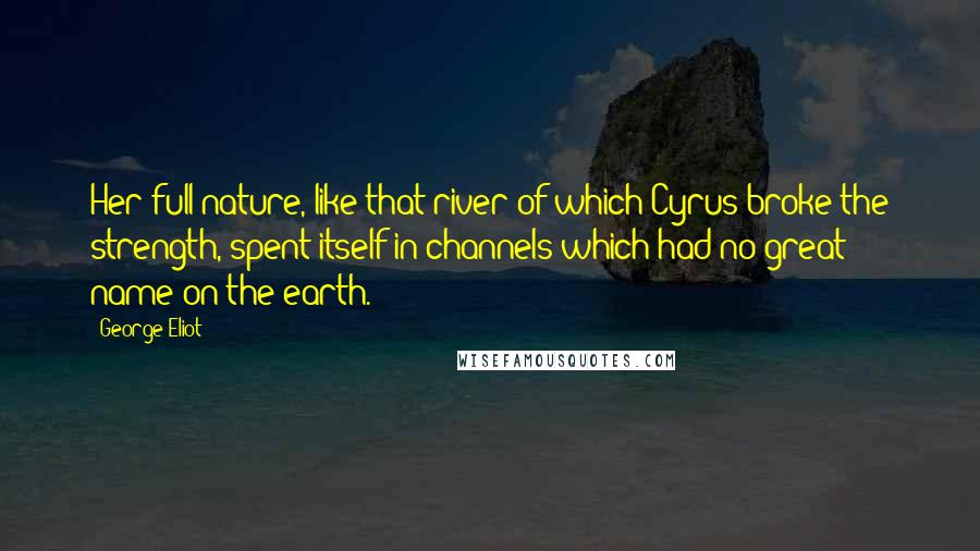 George Eliot Quotes: Her full nature, like that river of which Cyrus broke the strength, spent itself in channels which had no great name on the earth.