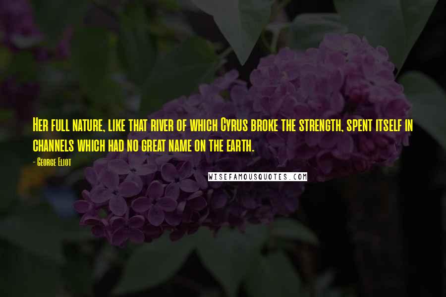 George Eliot Quotes: Her full nature, like that river of which Cyrus broke the strength, spent itself in channels which had no great name on the earth.