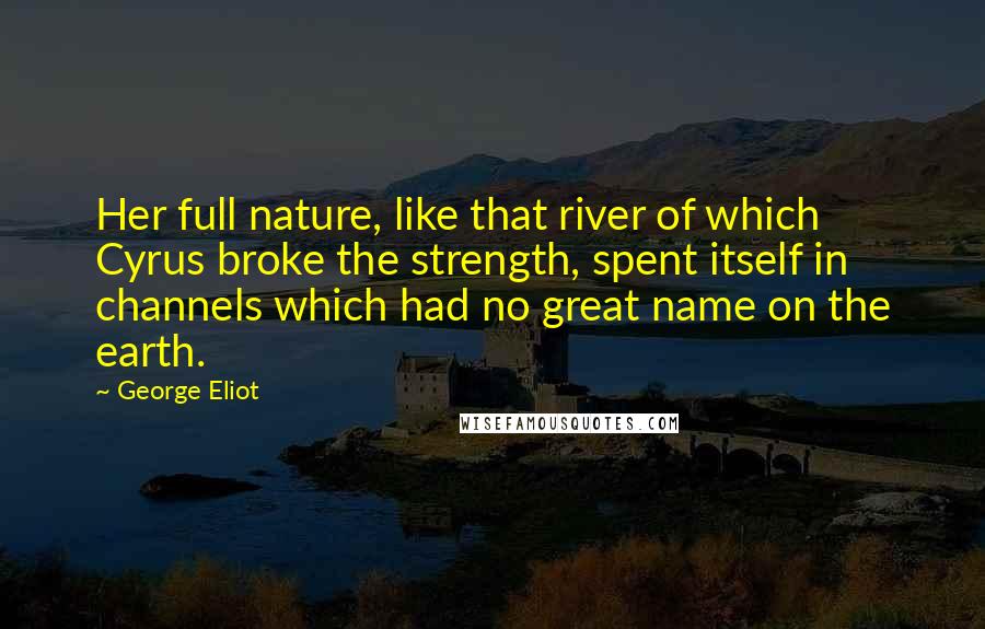 George Eliot Quotes: Her full nature, like that river of which Cyrus broke the strength, spent itself in channels which had no great name on the earth.