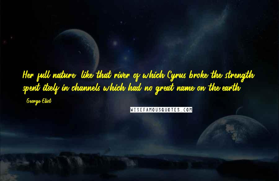 George Eliot Quotes: Her full nature, like that river of which Cyrus broke the strength, spent itself in channels which had no great name on the earth.