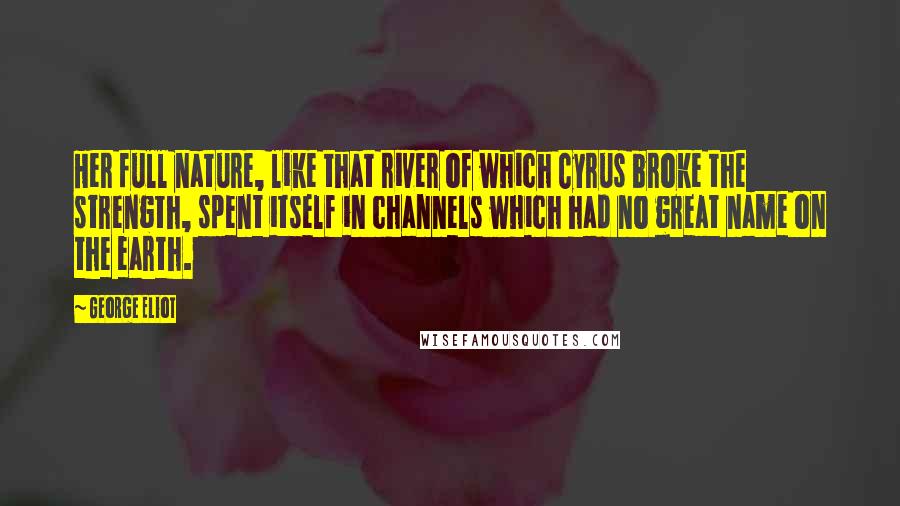 George Eliot Quotes: Her full nature, like that river of which Cyrus broke the strength, spent itself in channels which had no great name on the earth.