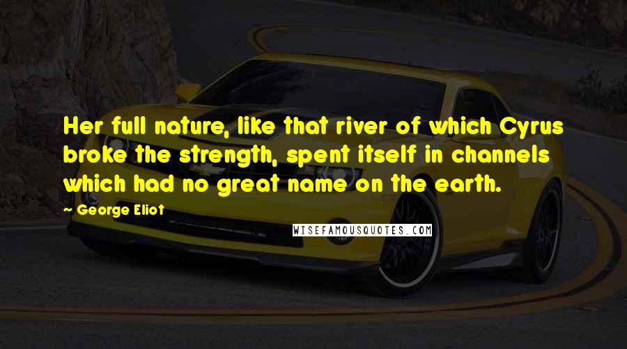 George Eliot Quotes: Her full nature, like that river of which Cyrus broke the strength, spent itself in channels which had no great name on the earth.