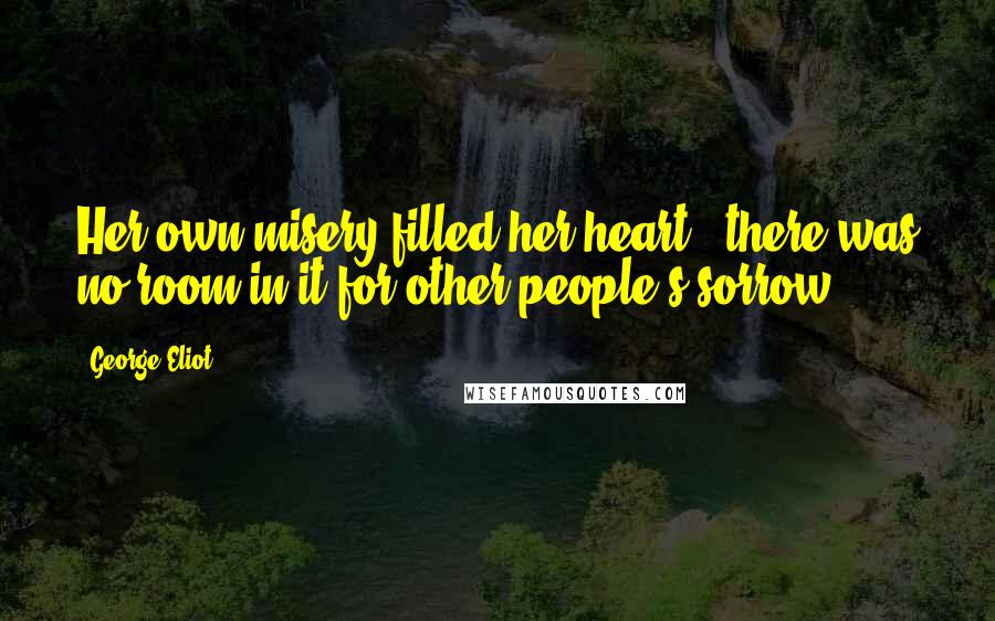 George Eliot Quotes: Her own misery filled her heart - there was no room in it for other people's sorrow.